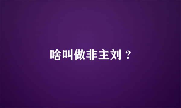 啥叫做非主刘 ?