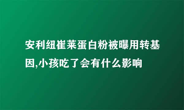 安利纽崔莱蛋白粉被曝用转基因,小孩吃了会有什么影响