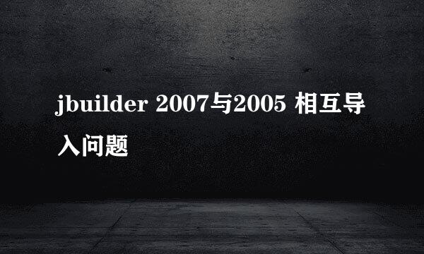 jbuilder 2007与2005 相互导入问题