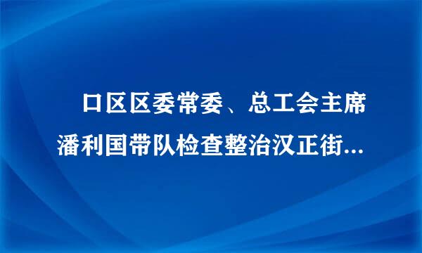 硚口区区委常委、总工会主席潘利国带队检查整治汉正街区域性火灾隐患