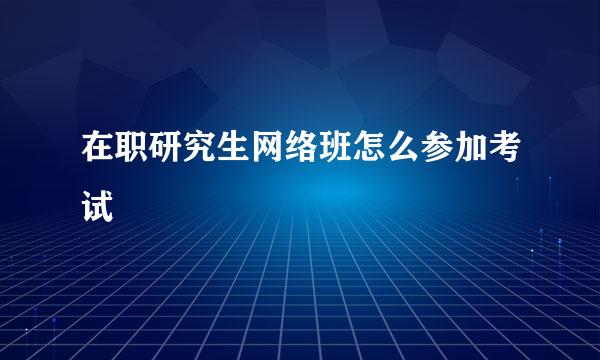 在职研究生网络班怎么参加考试