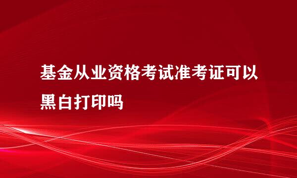 基金从业资格考试准考证可以黑白打印吗