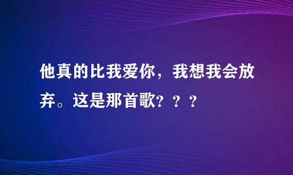 他真的比我爱你，我想我会放弃。这是那首歌？？？