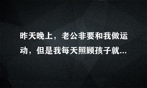 昨天晚上，老公非要和我做运动，但是我每天照顾孩子就特别累了，不想做，可是他居然硬来，把我衣服都扯烂