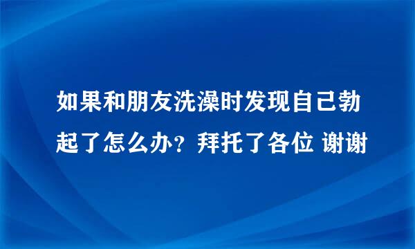 如果和朋友洗澡时发现自己勃起了怎么办？拜托了各位 谢谢