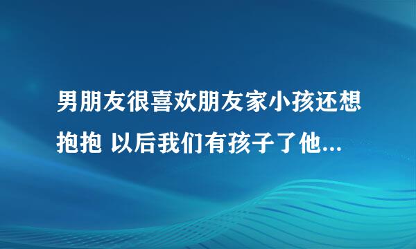 男朋友很喜欢朋友家小孩还想抱抱 以后我们有孩子了他也会很喜欢吗？