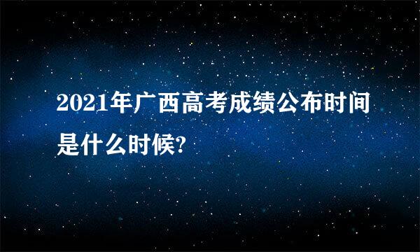 2021年广西高考成绩公布时间是什么时候?