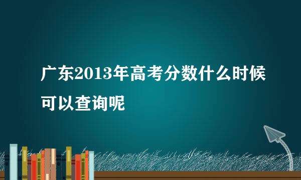 广东2013年高考分数什么时候可以查询呢