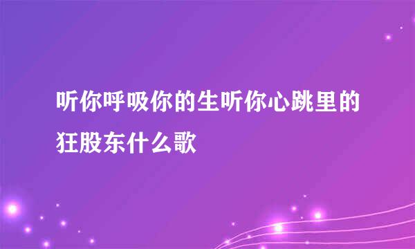 听你呼吸你的生听你心跳里的狂股东什么歌