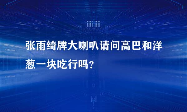 张雨绮牌大喇叭请问高巴和洋葱一块吃行吗？