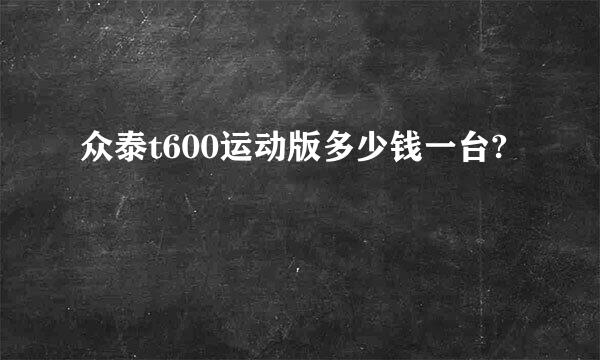 众泰t600运动版多少钱一台?