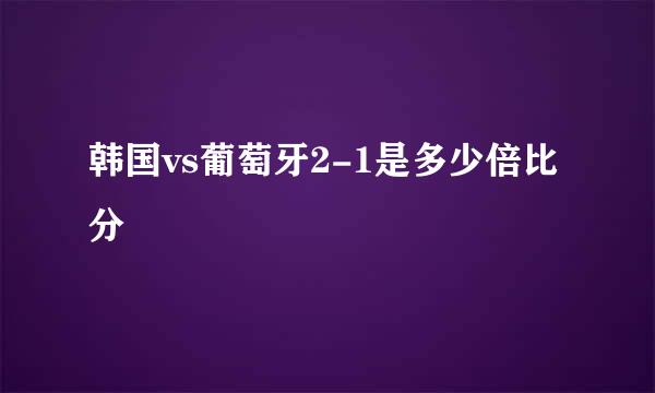 韩国vs葡萄牙2-1是多少倍比分