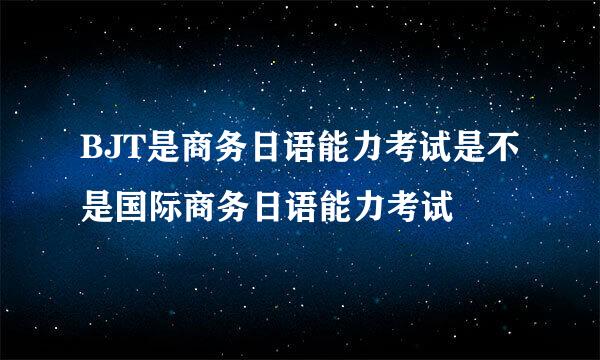 BJT是商务日语能力考试是不是国际商务日语能力考试