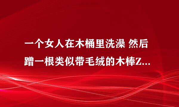 一个女人在木桶里洗澡 然后蹭一根类似带毛绒的木棒ZiWei挺粗的3j片叫什么名？哪位大神知道