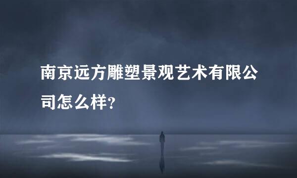 南京远方雕塑景观艺术有限公司怎么样？