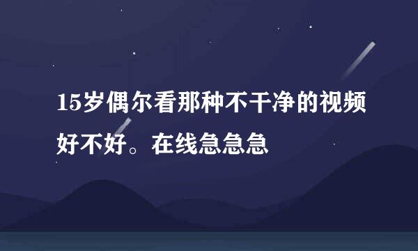 15岁偶尔看那种不干净的视频好不好。在线急急急