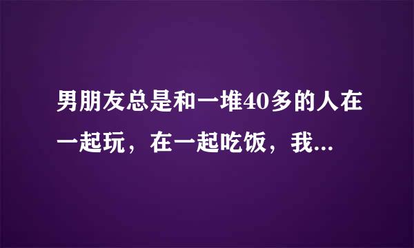 男朋友总是和一堆40多的人在一起玩，在一起吃饭，我总感觉他心里有问题？