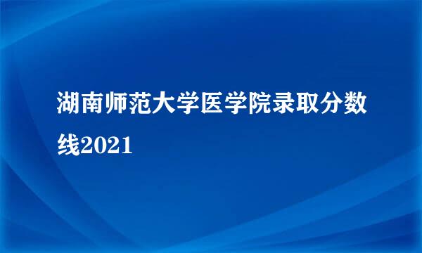 湖南师范大学医学院录取分数线2021