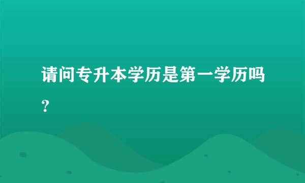 请问专升本学历是第一学历吗？