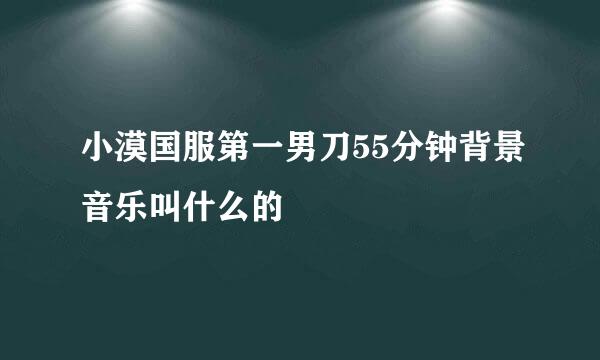 小漠国服第一男刀55分钟背景音乐叫什么的