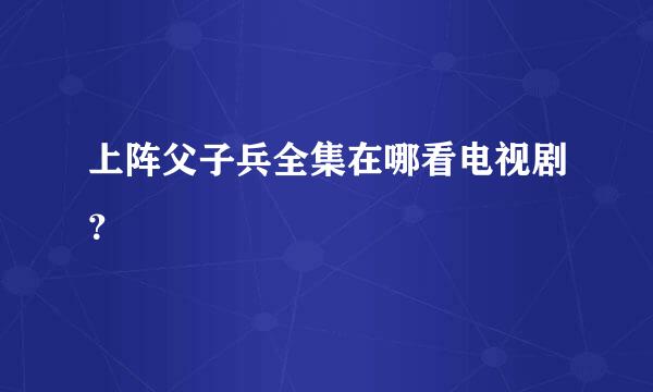 上阵父子兵全集在哪看电视剧？