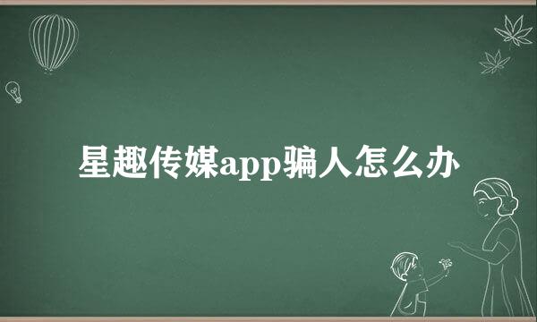 星趣传媒app骗人怎么办