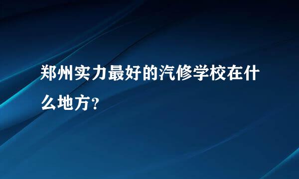 郑州实力最好的汽修学校在什么地方？