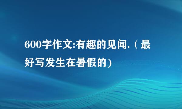 600字作文:有趣的见闻.（最好写发生在暑假的)