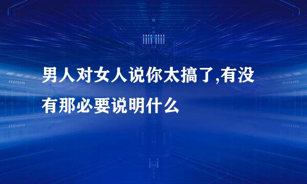 男人对女人说你太搞了,有没有那必要说明什么