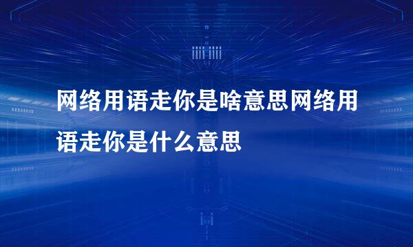 网络用语走你是啥意思网络用语走你是什么意思