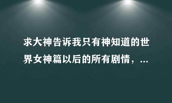 求大神告诉我只有神知道的世界女神篇以后的所有剧情，最好详细一点