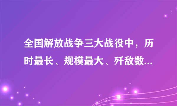 全国解放战争三大战役中，历时最长、规模最大、歼敌数量最多的战役是？