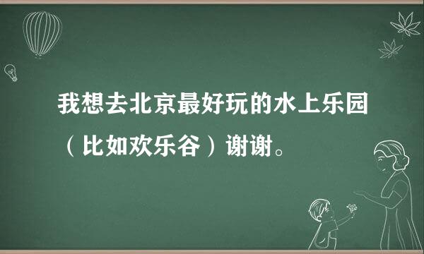 我想去北京最好玩的水上乐园（比如欢乐谷）谢谢。