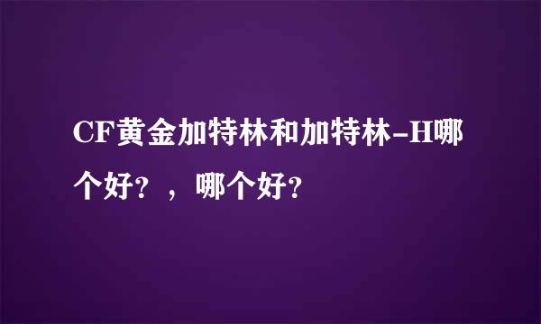 CF黄金加特林和加特林-H哪个好？，哪个好？