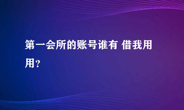 第一会所的账号谁有 借我用用？