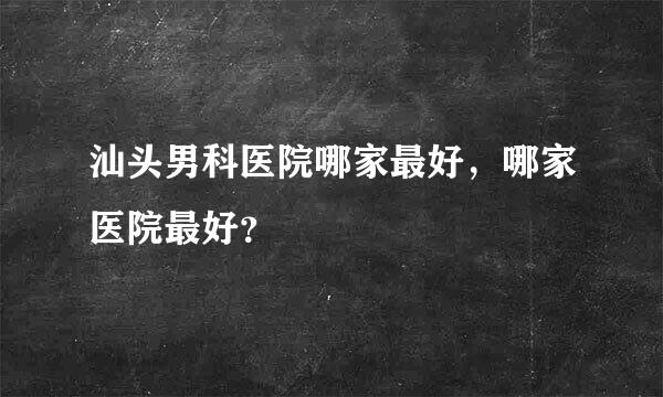 汕头男科医院哪家最好，哪家医院最好？