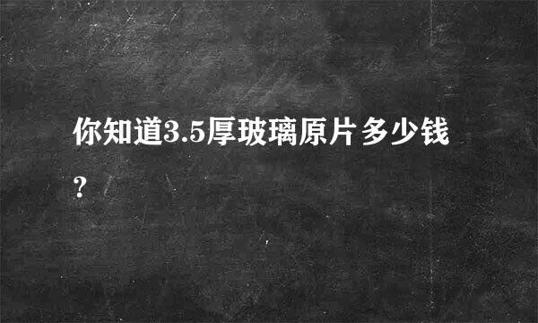 你知道3.5厚玻璃原片多少钱？