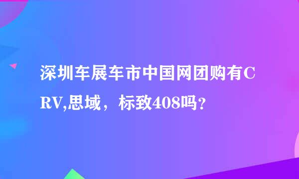 深圳车展车市中国网团购有CRV,思域，标致408吗？