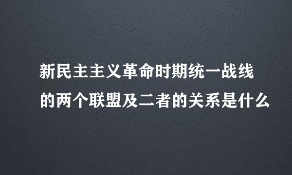 新民主主义革命时期统一战线的两个联盟及二者的关系是什么