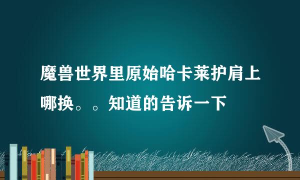 魔兽世界里原始哈卡莱护肩上哪换。。知道的告诉一下