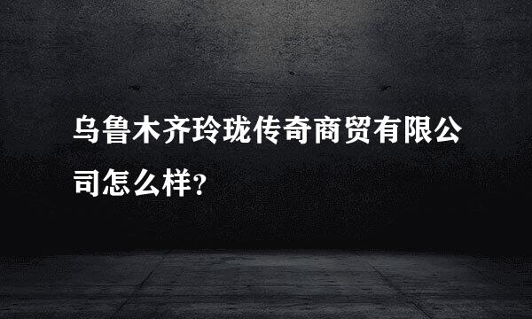 乌鲁木齐玲珑传奇商贸有限公司怎么样？