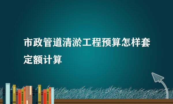 市政管道清淤工程预算怎样套定额计算