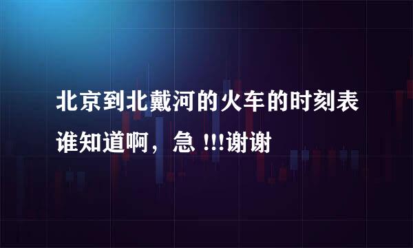 北京到北戴河的火车的时刻表谁知道啊，急 !!!谢谢