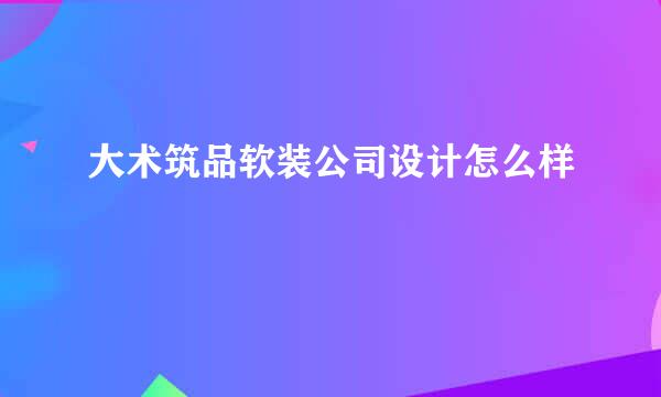 大术筑品软装公司设计怎么样