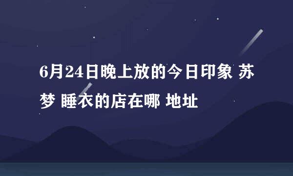 6月24日晚上放的今日印象 苏梦 睡衣的店在哪 地址