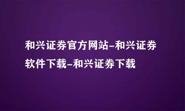 和兴证券官方网站-和兴证券软件下载-和兴证券下载