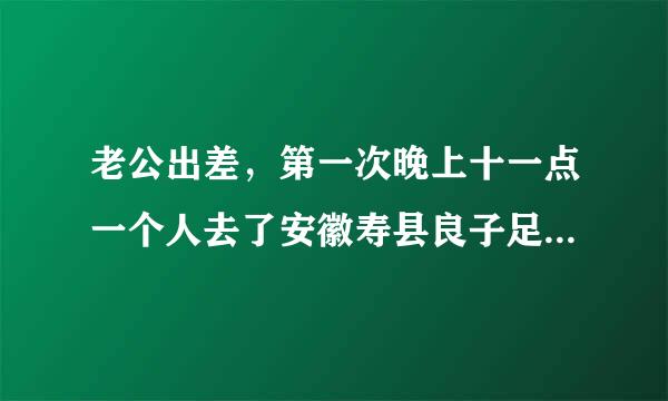 老公出差，第一次晚上十一点一个人去了安徽寿县良子足浴店，花费了349，这家店正规吗？该信吗？想离婚