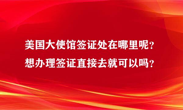 美国大使馆签证处在哪里呢？想办理签证直接去就可以吗？