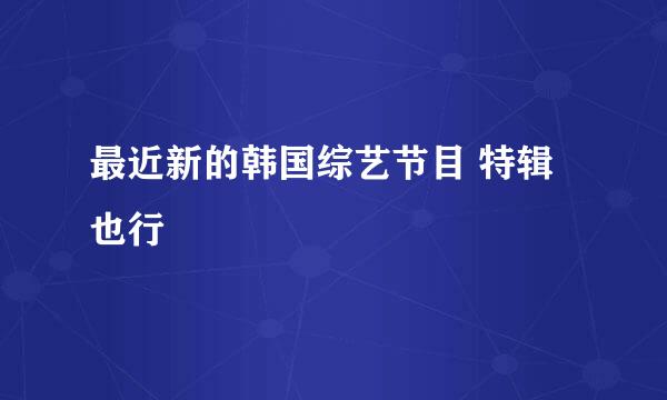 最近新的韩国综艺节目 特辑也行