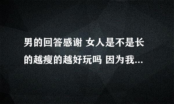 男的回答感谢 女人是不是长的越瘦的越好玩吗 因为我没有玩过瘦的所以想知道